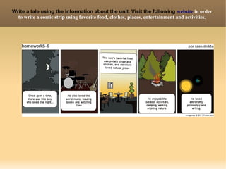 Write a tale using the information about the unit. Visit the following website in order
  to write a comic strip using favorite food, clothes, places, entertainment and activities.
 