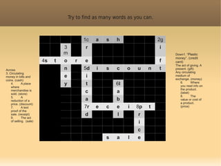 Try to find as many words as you can.



                                             1c   a   s    h                  2g
                                  3          r                                i
                                  m                                                Down1. “Plastic
                                                                                   money”. (credit
                         4s   t   o      r   e                                f    card)
                                                                                   The act of giving. A
Across                            n          5d   i   s    c   o    u    n    t    present. (gift)
3. Circulating                                                                     Any circulating
money in bills and                e          i                                     medium of
coins. (cash)                                                                      exchange. (money)
    4.       A place              y          t            6l                          6.      Where
                                                                                      you read info on
    where
                                                                                      the product.
    merchandise is
    sold. (store)
                                             c             a                          (label)
    5.       A                                                                        8.      The
    reduction of a                           a             b                          value or cost of
    price. (discount)                                                                 a product.
    7.       A text                          7r   e   c    e    i   8p   t            (price)
    proof of the
    sale. (receipt)                          d             l        r
    9.       The act
    of selling. (sale)                                              i
                                                                    c
                                                      s    a    l   e
 