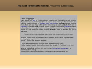 Read and complete the reading. Answer the questions too.




   Online Shopping (A)
   If you want to buy stuff on the internet there are a number of things you have to consider.
   If you need cheap products you have to explore many webpages. You can save time
   because there is no need for cashiers, carts, bills, coins or change at all. On the other
   hand, there are too many offers on the internet for a single product which can be
   confusing and it takes time to decide the best option judging only by onscreen images or
   videos. If you are a careful buyer you check the site reputation, make many questions
   before you pay, especially on the product’s features, terms of delivery and type of
   warranty.

        Words: warranty, save, delivery, buy, change, pay, check, features, time, need.

   Which of the ten words are nouns and which ones are verbs? Verbs: buy, need, save,
   check, pay, delivery.
   Nouns: Change, time, features, warranty.

   Do you like online shopping or do you prefer regular shopping? (why?)
   I prefer regular shopping because I like to look and compare the products in real time.

   What do you prefer to buy for a gift: food, clothes, tech gadgets, appliances… or
   something else? (why?)
   It depends on the specific celebration and the person who ill receive the gift.
 