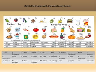 Match the images with the vocabulary below.




1. Corn       2.           3. Candy    4. Bread    5. Egg       1. kiwi       2. banana   3.          4. milk      5.
              Strawberry                                                                  hamburger                popcorn
6.            7. Fish      8. Water    9. Tomato   10. Coke     6. sandwich   7.          8. pizza    9.           10. pear
Mushroom                                                                      pineapple               watermelon
11. Chicken   12.          13. Juice   14.         15. Potato   11. hot dog   wine        pumpkin     pie          chocolate
              Icecream                 Croissant
 