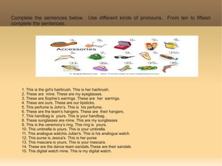 Complete the sentences below. Use different kinds of pronouns. From ten to fifteen
complete the sentences.




    1. This is the girl’s hairbrush. This is her hairbrush.
    2. These are mine. These are my eyeglasses.
    3. These are Sophie’s earrings. These are her earrings.
    4. These are ours. These are our lipsticks.
    5. This perfume is John’s. This is his perfume.
    6. These are the team’s hangers. These are their hangers.
    7. This handbag is yours. This is your handbag.
    8. These sunglasses are mine. This are my sunglasses
    9. This is the ceremony’s ring. This ring is yours.
    10. This umbrella is yours. This is your umbrella.
    11. This analogue watchis Julian's. This is his analogue watch.
    12. This purse is Jesica's. This is her purse
    13. This mascara is yours. This is your mascara.
    14. These are the dance team sandals.These are their sandals
    15. This digital watch mine. This is my digital watch.
 