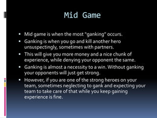 BD – Banning Draft. A random selection of about half the 	pool is presented and 4 are banned, 2 for each 	team. Then the teams pick from the remaining 	pool.Early GameLaning is when you choose which lane you want to pursue. There are 3 lanes total: top mid and bottom.The usual setup for a typical game is 2 heroes top, 1 mid and 2 bottom.The mid solo will get the most experience so you usually want your best hero in that lane.Early game laning requires certain techniques.Bring something to heal yourself.The more hp you have, the longer you can survive. The longer you survive, the longer you get experience.Having a good amount of damage means you can “last hit” creeps. Look at slide 8 for more info.