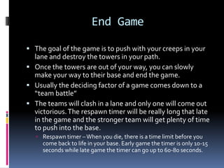 Mid GameMid game is when the most “ganking” occurs.Ganking is when you go and kill another hero unsuspectingly, sometimes with partners.This will give you more money and a nice chunk of experience, while denying your opponent the same.Ganking is almost a necessity to a win. Without ganking your opponents will just get strong.However, if you are one of the strong heroes on your team, sometimes neglecting to gank and expecting your team to take care of that while you keep gaining experience is fine.