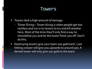End GameThe goal of the game is to push with your creeps in your lane and destroy the towers in your path.Once the towers are out of your way, you can slowly make your way to their base and end the game.Usually the deciding factor of a game comes down to a “team battle”The teams will clash in a lane and only one will come out victorious. The respawn timer will be really long that late in the game and the stronger team will get plenty of time to push into the base.Respawn timer – When you die, there is a time limit before you come back to life in your base. Early game the timer is only 10-15 seconds while late game the timer can go up to 60-80 seconds.