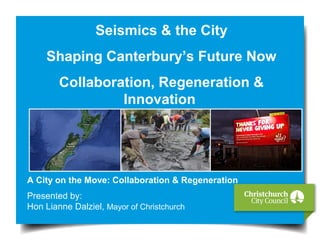Seismics & the City
Shaping Canterbury’s Future Now
Collaboration, Regeneration &
Innovation
A City on the Move: Collaboration & Regeneration
Presented by:
Hon Lianne Dalziel, Mayor of Christchurch
 