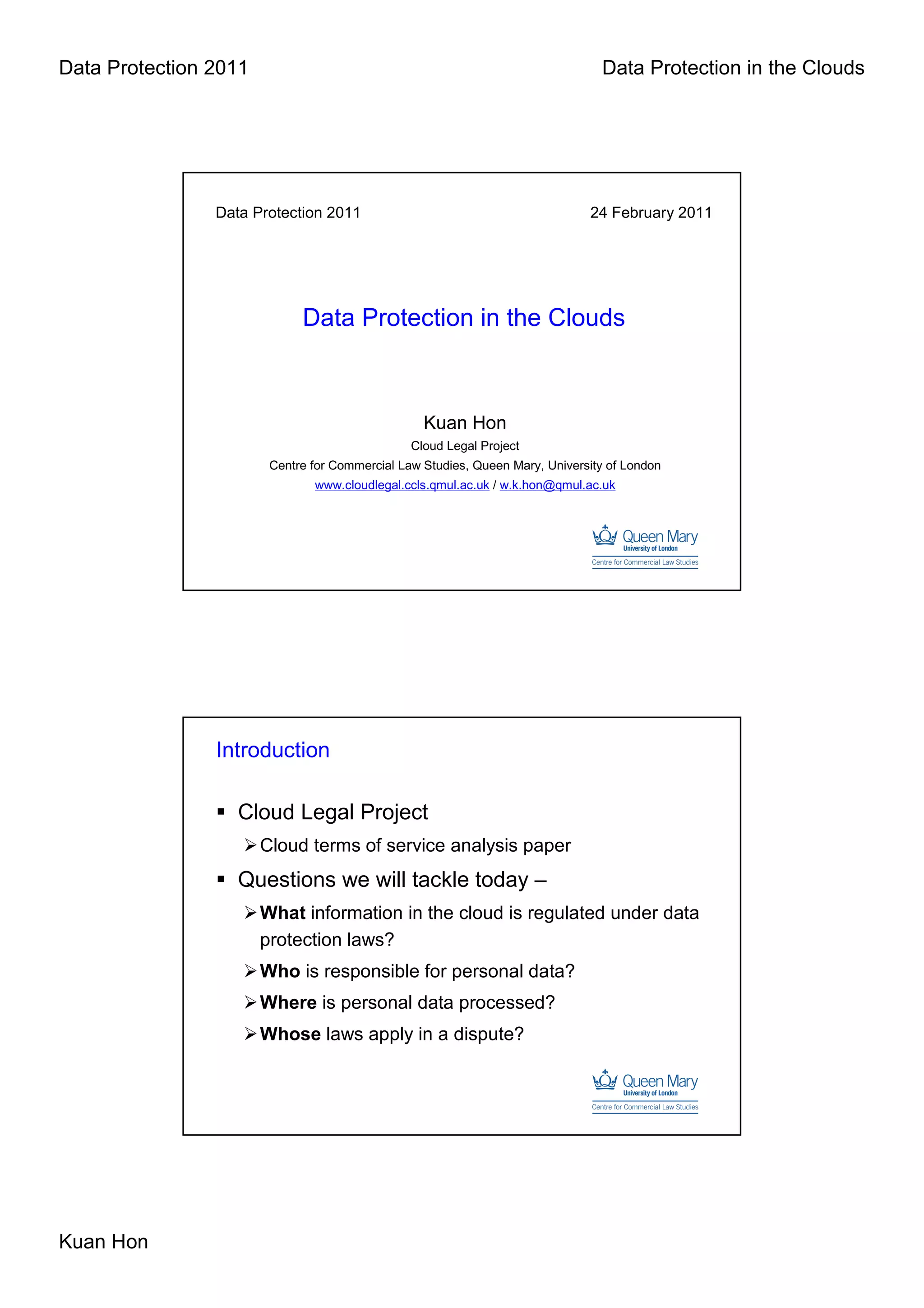 Data Protection 2011                                                            Data Protection in the Clouds




                Data Protection 2011                                          24 February 2011




                             Data Protection in the Clouds



                                                  Kuan Hon
                                                Cloud Legal Project
                        Centre for Commercial Law Studies, Queen Mary, University of London
                               www.cloudlegal.ccls.qmul.ac.uk / w.k.hon@qmul.ac.uk




                Introduction

                   Cloud Legal Project
                       Cloud terms of service analysis paper
                   Questions we will tackle today –
                       What information in the cloud is regulated under data
                       protection laws?
                       Who is responsible for personal data?
                       Where is personal data processed?
                       Whose laws apply in a dispute?




Kuan Hon
 