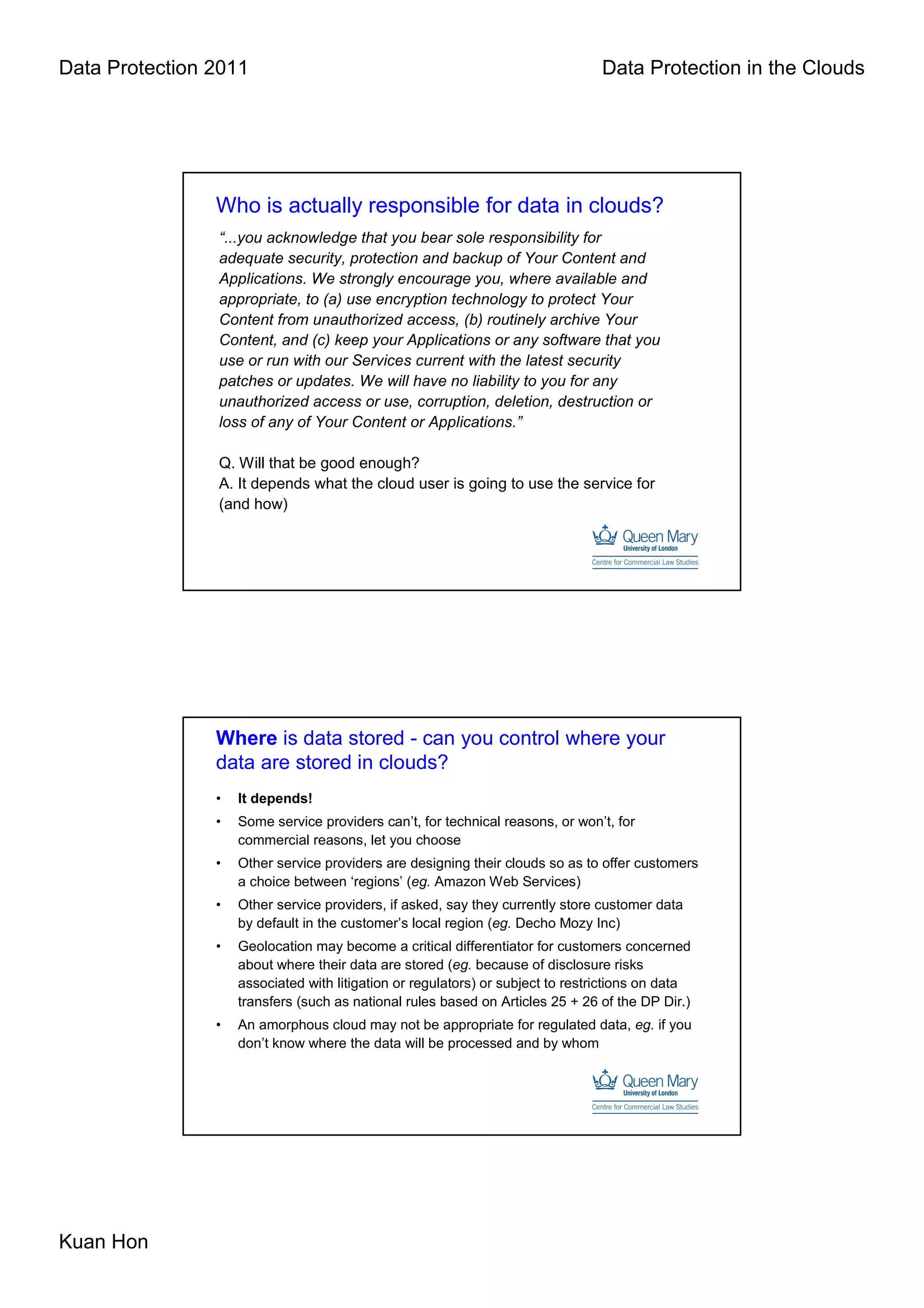 Data Protection 2011                                                             Data Protection in the Clouds




                Who is actually responsible for data in clouds?
                “...you acknowledge that you bear sole responsibility for
                adequate security, protection and backup of Your Content and
                Applications. We strongly encourage you, where available and
                appropriate, to (a) use encryption technology to protect Your
                Content from unauthorized access, (b) routinely archive Your
                Content, and (c) keep your Applications or any software that you
                use or run with our Services current with the latest security
                patches or updates. We will have no liability to you for any
                unauthorized access or use, corruption, deletion, destruction or
                loss of any of Your Content or Applications.”

                Q. Will that be good enough?
                A. It depends what the cloud user is going to use the service for
                (and how)




                Where is data stored - can you control where your
                data are stored in clouds?
                •   It depends!
                •   Some service providers can’t, for technical reasons, or won’t, for
                    commercial reasons, let you choose
                •   Other service providers are designing their clouds so as to offer customers
                    a choice between ‘regions’ (eg. Amazon Web Services)
                •   Other service providers, if asked, say they currently store customer data
                    by default in the customer’s local region (eg. Decho Mozy Inc)
                •   Geolocation may become a critical differentiator for customers concerned
                    about where their data are stored (eg. because of disclosure risks
                    associated with litigation or regulators) or subject to restrictions on data
                    transfers (such as national rules based on Articles 25 + 26 of the DP Dir.)
                •   An amorphous cloud may not be appropriate for regulated data, eg. if you
                    don’t know where the data will be processed and by whom




Kuan Hon
 