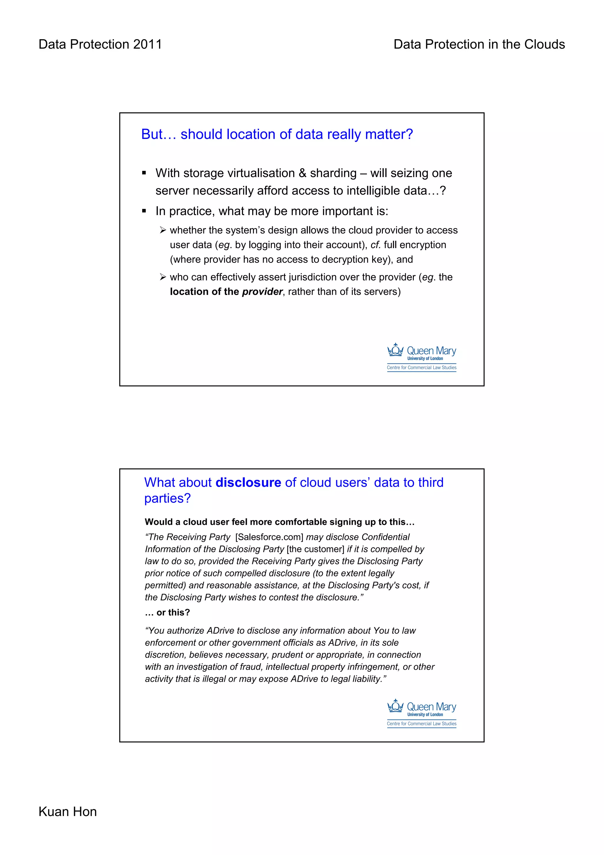Data Protection 2011                                                              Data Protection in the Clouds




                But… should location of data really matter?

                   With storage virtualisation & sharding – will seizing one
                   server necessarily afford access to intelligible data…?
                   In practice, what may be more important is:
                       whether the system’s design allows the cloud provider to access
                       user data (eg. by logging into their account), cf. full encryption
                       (where provider has no access to decryption key), and
                       who can effectively assert jurisdiction over the provider (eg. the
                       location of the provider, rather than of its servers)




                 What about disclosure of cloud users’ data to third
                 parties?
                 Would a cloud user feel more comfortable signing up to this…
                 “The Receiving Party [Salesforce.com] may disclose Confidential
                 Information of the Disclosing Party [the customer] if it is compelled by
                 law to do so, provided the Receiving Party gives the Disclosing Party
                 prior notice of such compelled disclosure (to the extent legally
                 permitted) and reasonable assistance, at the Disclosing Party's cost, if
                 the Disclosing Party wishes to contest the disclosure.”
                 … or this?
                 “You authorize ADrive to disclose any information about You to law
                 enforcement or other government officials as ADrive, in its sole
                 discretion, believes necessary, prudent or appropriate, in connection
                 with an investigation of fraud, intellectual property infringement, or other
                 activity that is illegal or may expose ADrive to legal liability.”




Kuan Hon
 