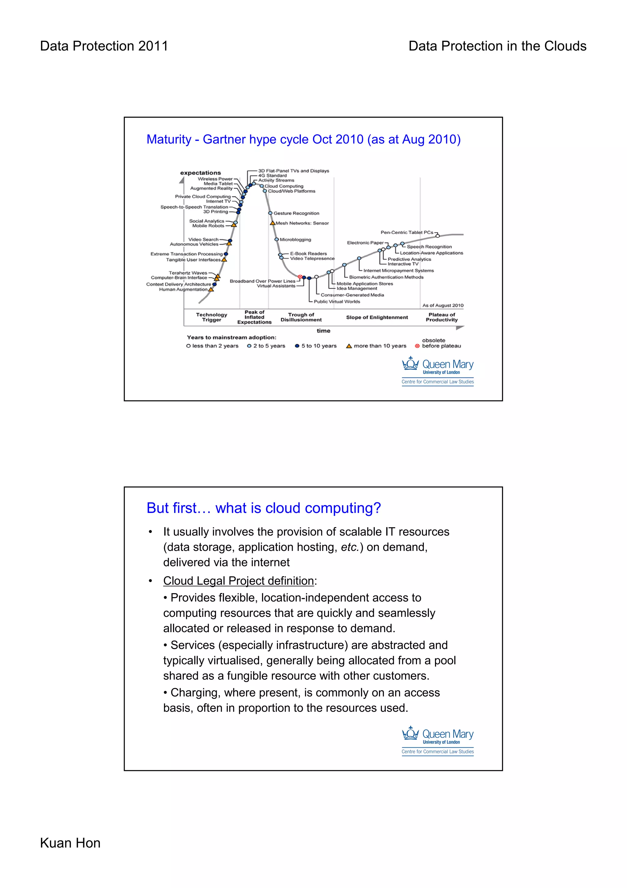 Data Protection 2011                                                Data Protection in the Clouds




                Maturity - Gartner hype cycle Oct 2010 (as at Aug 2010)




                But first… what is cloud computing?
                • It usually involves the provision of scalable IT resources
                  (data storage, application hosting, etc.) on demand,
                  delivered via the internet
                • Cloud Legal Project definition:
                  • Provides flexible, location-independent access to
                  computing resources that are quickly and seamlessly
                  allocated or released in response to demand.
                  • Services (especially infrastructure) are abstracted and
                  typically virtualised, generally being allocated from a pool
                  shared as a fungible resource with other customers.
                  • Charging, where present, is commonly on an access
                  basis, often in proportion to the resources used.




Kuan Hon
 