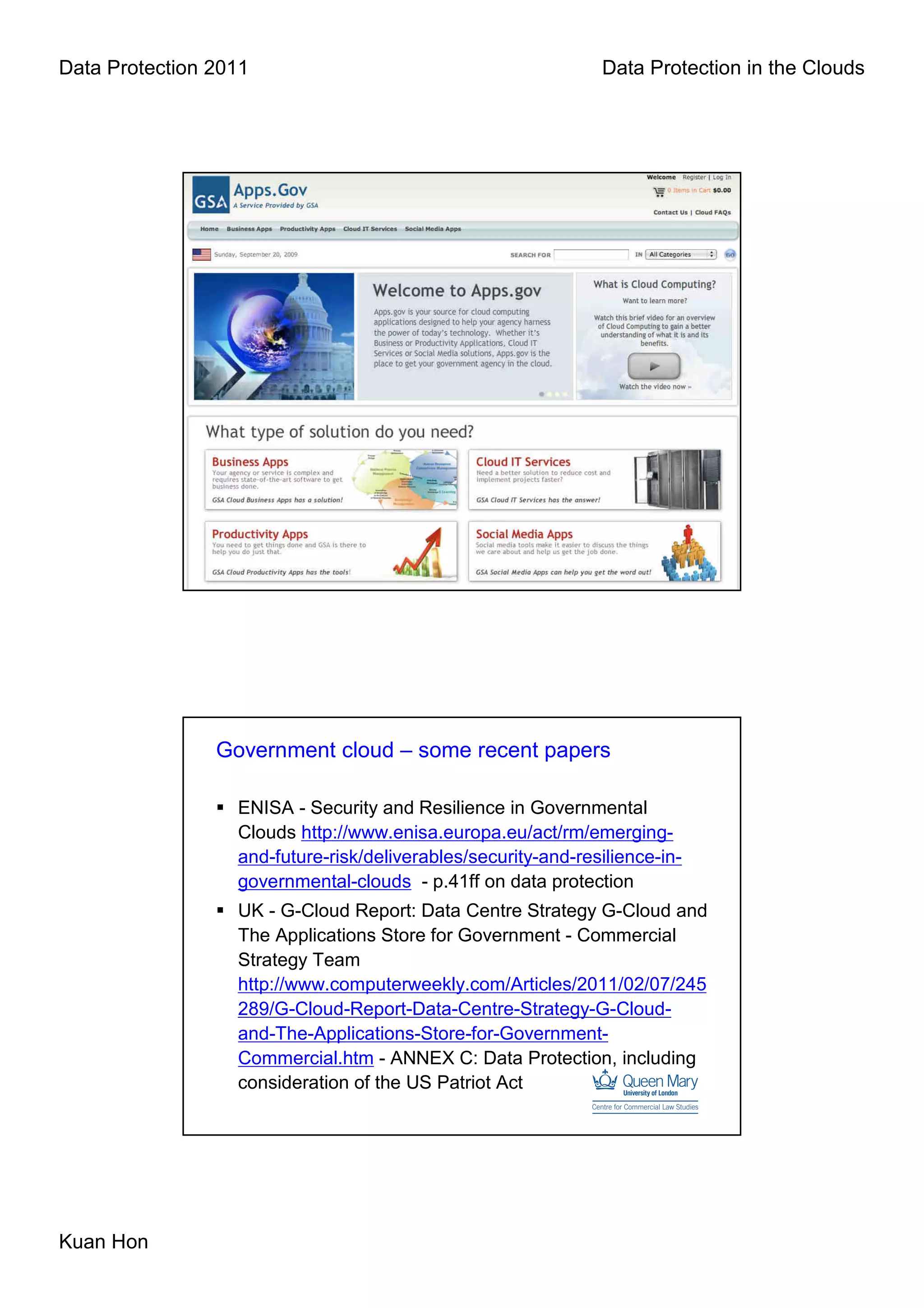 Data Protection 2011                                           Data Protection in the Clouds




                Government cloud – some recent papers

                  ENISA - Security and Resilience in Governmental
                  Clouds http://www.enisa.europa.eu/act/rm/emerging-
                  and-future-risk/deliverables/security-and-resilience-in-
                  governmental-clouds - p.41ff on data protection
                  UK - G-Cloud Report: Data Centre Strategy G-Cloud and
                  The Applications Store for Government - Commercial
                  Strategy Team
                  http://www.computerweekly.com/Articles/2011/02/07/245
                  289/G-Cloud-Report-Data-Centre-Strategy-G-Cloud-
                  and-The-Applications-Store-for-Government-
                  Commercial.htm - ANNEX C: Data Protection, including
                  consideration of the US Patriot Act




Kuan Hon
 