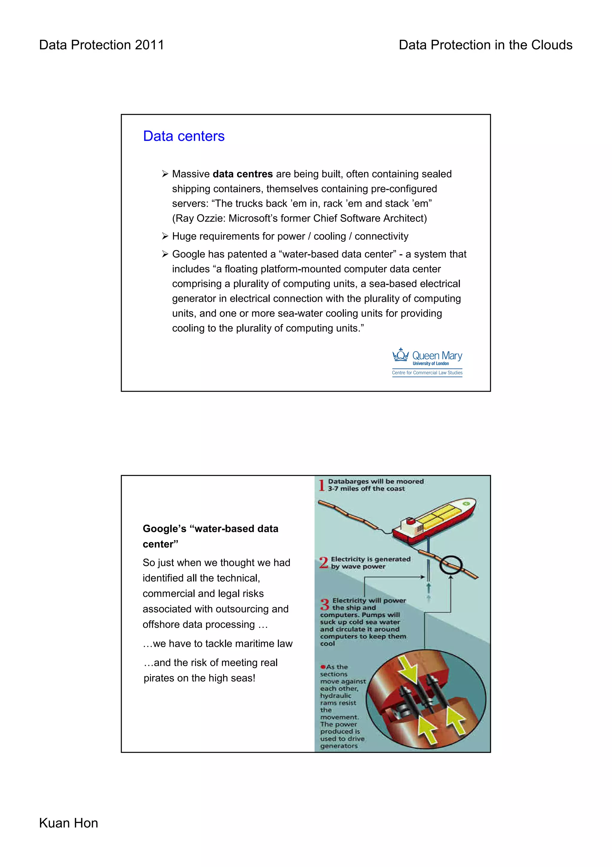 Data Protection 2011                                                     Data Protection in the Clouds




                Data centers

                       Massive data centres are being built, often containing sealed
                       shipping containers, themselves containing pre-configured
                       servers: “The trucks back ’em in, rack ’em and stack ’em”
                       (Ray Ozzie: Microsoft’s former Chief Software Architect)
                       Huge requirements for power / cooling / connectivity
                       Google has patented a “water-based data center” - a system that
                       includes “a floating platform-mounted computer data center
                       comprising a plurality of computing units, a sea-based electrical
                       generator in electrical connection with the plurality of computing
                       units, and one or more sea-water cooling units for providing
                       cooling to the plurality of computing units.”




                Google’s “water-based data
                center”
                So just when we thought we had
                identified all the technical,
                commercial and legal risks
                associated with outsourcing and
                offshore data processing …
                …we have to tackle maritime law
                …and the risk of meeting real
                pirates on the high seas!




Kuan Hon
 