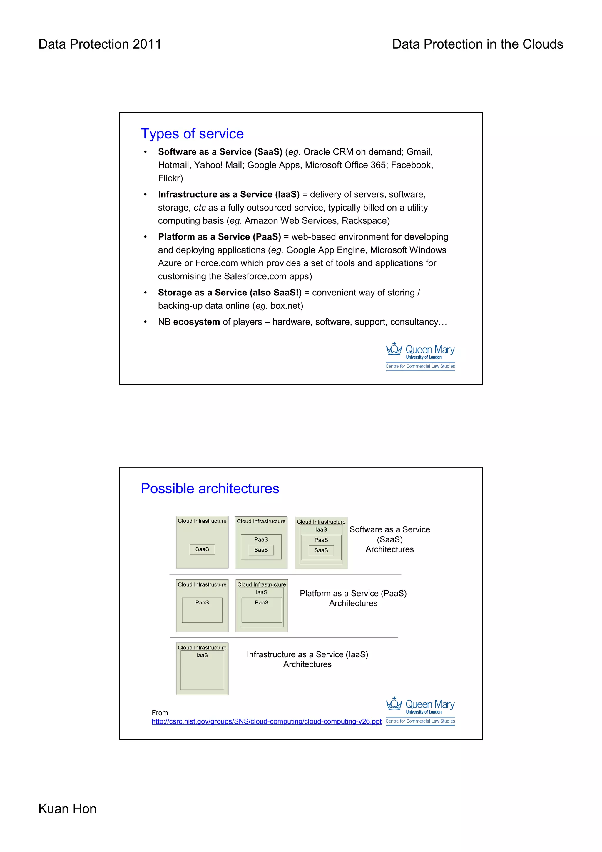 Data Protection 2011                                                                           Data Protection in the Clouds




                Types of service
                 •    Software as a Service (SaaS) (eg. Oracle CRM on demand; Gmail,
                      Hotmail, Yahoo! Mail; Google Apps, Microsoft Office 365; Facebook,
                      Flickr)
                 •    Infrastructure as a Service (IaaS) = delivery of servers, software,
                      storage, etc as a fully outsourced service, typically billed on a utility
                      computing basis (eg. Amazon Web Services, Rackspace)
                 •    Platform as a Service (PaaS) = web-based environment for developing
                      and deploying applications (eg. Google App Engine, Microsoft Windows
                      Azure or Force.com which provides a set of tools and applications for
                      customising the Salesforce.com apps)
                 •    Storage as a Service (also SaaS!) = convenient way of storing /
                      backing-up data online (eg. box.net)
                 •    NB ecosystem of players – hardware, software, support, consultancy…




                Possible architectures




                     From
                     http://csrc.nist.gov/groups/SNS/cloud-computing/cloud-computing-v26.ppt




Kuan Hon
 