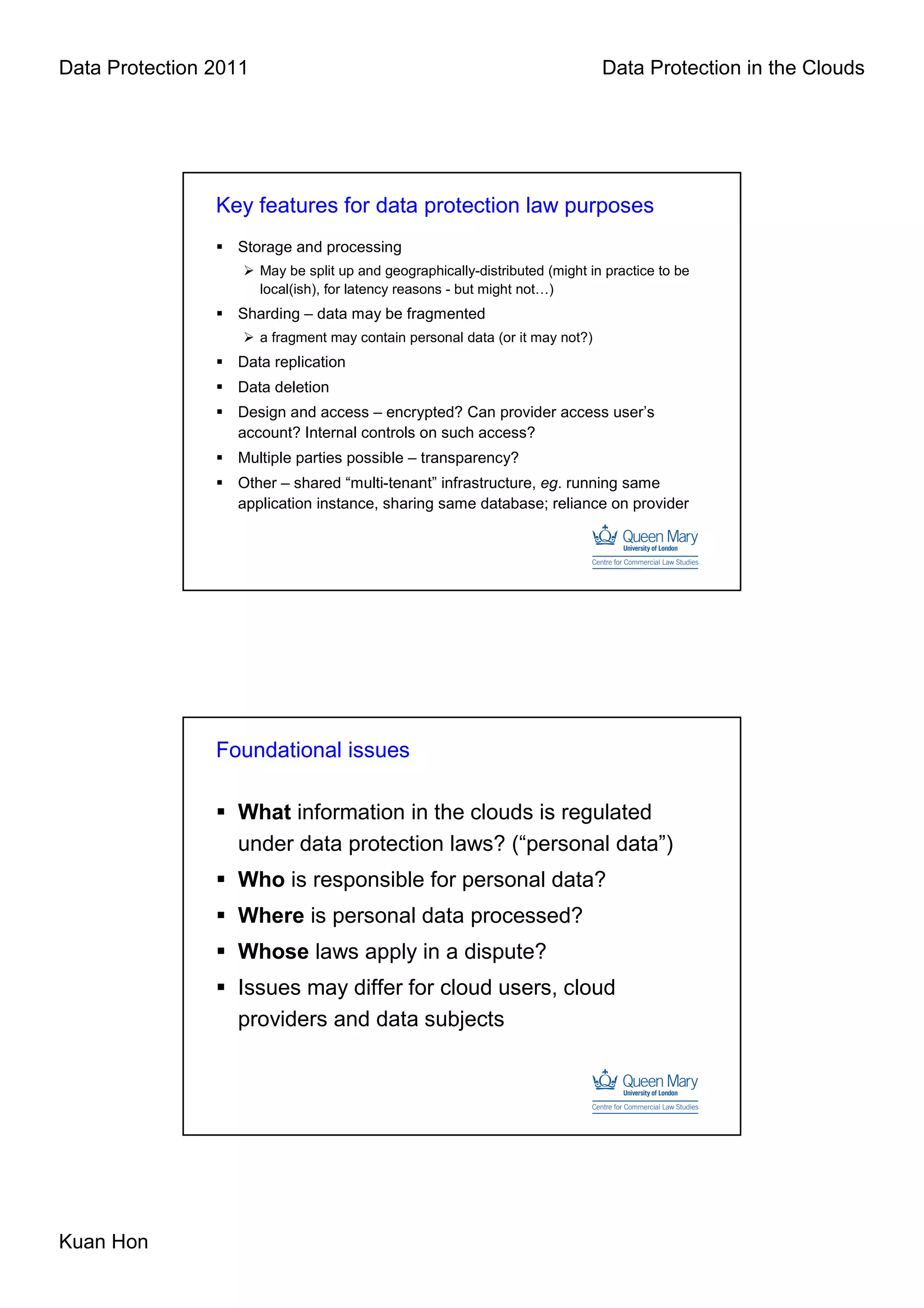 Data Protection 2011                                                           Data Protection in the Clouds




                Key features for data protection law purposes
                  Storage and processing
                       May be split up and geographically-distributed (might in practice to be
                       local(ish), for latency reasons - but might not…)
                  Sharding – data may be fragmented
                       a fragment may contain personal data (or it may not?)
                  Data replication
                  Data deletion
                  Design and access – encrypted? Can provider access user’s
                  account? Internal controls on such access?
                  Multiple parties possible – transparency?
                  Other – shared “multi-tenant” infrastructure, eg. running same
                  application instance, sharing same database; reliance on provider




                Foundational issues

                  What information in the clouds is regulated
                  under data protection laws? (“personal data”)
                  Who is responsible for personal data?
                  Where is personal data processed?
                  Whose laws apply in a dispute?
                  Issues may differ for cloud users, cloud
                  providers and data subjects




Kuan Hon
 