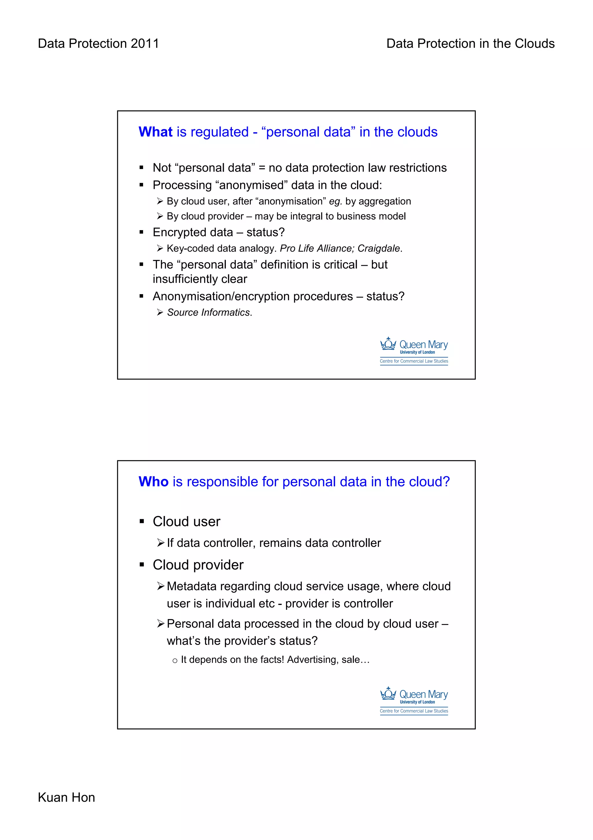 Data Protection 2011                                                    Data Protection in the Clouds




                What is regulated - “personal data” in the clouds

                  Not “personal data” = no data protection law restrictions
                  Processing “anonymised” data in the cloud:
                       By cloud user, after “anonymisation” eg. by aggregation
                       By cloud provider – may be integral to business model
                  Encrypted data – status?
                       Key-coded data analogy. Pro Life Alliance; Craigdale.
                  The “personal data” definition is critical – but
                  insufficiently clear
                  Anonymisation/encryption procedures – status?
                       Source Informatics.




                Who is responsible for personal data in the cloud?

                  Cloud user
                       If data controller, remains data controller
                  Cloud provider
                       Metadata regarding cloud service usage, where cloud
                       user is individual etc - provider is controller
                       Personal data processed in the cloud by cloud user –
                       what’s the provider’s status?
                        o It depends on the facts! Advertising, sale…




Kuan Hon
 