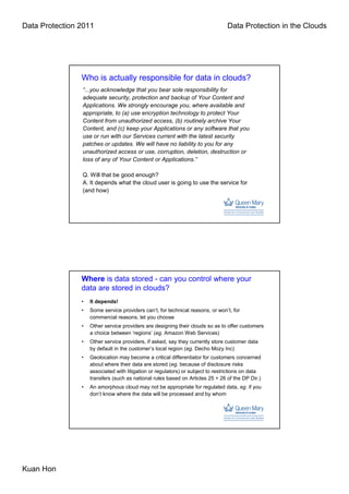 Data Protection 2011                                                             Data Protection in the Clouds




                Who is actually responsible for data in clouds?
                “...you acknowledge that you bear sole responsibility for
                adequate security, protection and backup of Your Content and
                Applications. We strongly encourage you, where available and
                appropriate, to (a) use encryption technology to protect Your
                Content from unauthorized access, (b) routinely archive Your
                Content, and (c) keep your Applications or any software that you
                use or run with our Services current with the latest security
                patches or updates. We will have no liability to you for any
                unauthorized access or use, corruption, deletion, destruction or
                loss of any of Your Content or Applications.”

                Q. Will that be good enough?
                A. It depends what the cloud user is going to use the service for
                (and how)




                Where is data stored - can you control where your
                data are stored in clouds?
                •   It depends!
                •   Some service providers can’t, for technical reasons, or won’t, for
                    commercial reasons, let you choose
                •   Other service providers are designing their clouds so as to offer customers
                    a choice between ‘regions’ (eg. Amazon Web Services)
                •   Other service providers, if asked, say they currently store customer data
                    by default in the customer’s local region (eg. Decho Mozy Inc)
                •   Geolocation may become a critical differentiator for customers concerned
                    about where their data are stored (eg. because of disclosure risks
                    associated with litigation or regulators) or subject to restrictions on data
                    transfers (such as national rules based on Articles 25 + 26 of the DP Dir.)
                •   An amorphous cloud may not be appropriate for regulated data, eg. if you
                    don’t know where the data will be processed and by whom




Kuan Hon
 