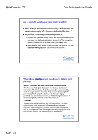 Data Protection 2011                                                              Data Protection in the Clouds




                But… should location of data really matter?

                   With storage virtualisation & sharding – will seizing one
                   server necessarily afford access to intelligible data…?
                   In practice, what may be more important is:
                       whether the system’s design allows the cloud provider to access
                       user data (eg. by logging into their account), cf. full encryption
                       (where provider has no access to decryption key), and
                       who can effectively assert jurisdiction over the provider (eg. the
                       location of the provider, rather than of its servers)




                 What about disclosure of cloud users’ data to third
                 parties?
                 Would a cloud user feel more comfortable signing up to this…
                 “The Receiving Party [Salesforce.com] may disclose Confidential
                 Information of the Disclosing Party [the customer] if it is compelled by
                 law to do so, provided the Receiving Party gives the Disclosing Party
                 prior notice of such compelled disclosure (to the extent legally
                 permitted) and reasonable assistance, at the Disclosing Party's cost, if
                 the Disclosing Party wishes to contest the disclosure.”
                 … or this?
                 “You authorize ADrive to disclose any information about You to law
                 enforcement or other government officials as ADrive, in its sole
                 discretion, believes necessary, prudent or appropriate, in connection
                 with an investigation of fraud, intellectual property infringement, or other
                 activity that is illegal or may expose ADrive to legal liability.”




Kuan Hon
 