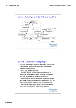 Data Protection 2011                                                Data Protection in the Clouds




                Maturity - Gartner hype cycle Oct 2010 (as at Aug 2010)




                But first… what is cloud computing?
                • It usually involves the provision of scalable IT resources
                  (data storage, application hosting, etc.) on demand,
                  delivered via the internet
                • Cloud Legal Project definition:
                  • Provides flexible, location-independent access to
                  computing resources that are quickly and seamlessly
                  allocated or released in response to demand.
                  • Services (especially infrastructure) are abstracted and
                  typically virtualised, generally being allocated from a pool
                  shared as a fungible resource with other customers.
                  • Charging, where present, is commonly on an access
                  basis, often in proportion to the resources used.




Kuan Hon
 