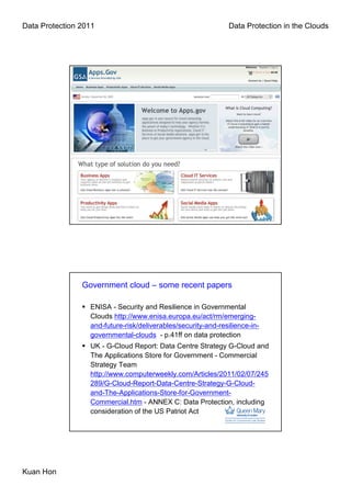 Data Protection 2011                                           Data Protection in the Clouds




                Government cloud – some recent papers

                  ENISA - Security and Resilience in Governmental
                  Clouds http://www.enisa.europa.eu/act/rm/emerging-
                  and-future-risk/deliverables/security-and-resilience-in-
                  governmental-clouds - p.41ff on data protection
                  UK - G-Cloud Report: Data Centre Strategy G-Cloud and
                  The Applications Store for Government - Commercial
                  Strategy Team
                  http://www.computerweekly.com/Articles/2011/02/07/245
                  289/G-Cloud-Report-Data-Centre-Strategy-G-Cloud-
                  and-The-Applications-Store-for-Government-
                  Commercial.htm - ANNEX C: Data Protection, including
                  consideration of the US Patriot Act




Kuan Hon
 