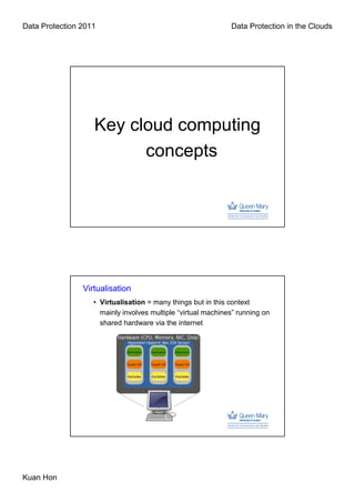 Data Protection 2011                                          Data Protection in the Clouds




                   Key cloud computing
                         concepts




                Virtualisation
                   • Virtualisation = many things but in this context
                     mainly involves multiple “virtual machines” running on
                     shared hardware via the internet




Kuan Hon
 