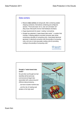 Data Protection 2011                                                     Data Protection in the Clouds




                Data centers

                       Massive data centres are being built, often containing sealed
                       shipping containers, themselves containing pre-configured
                       servers: “The trucks back ’em in, rack ’em and stack ’em”
                       (Ray Ozzie: Microsoft’s former Chief Software Architect)
                       Huge requirements for power / cooling / connectivity
                       Google has patented a “water-based data center” - a system that
                       includes “a floating platform-mounted computer data center
                       comprising a plurality of computing units, a sea-based electrical
                       generator in electrical connection with the plurality of computing
                       units, and one or more sea-water cooling units for providing
                       cooling to the plurality of computing units.”




                Google’s “water-based data
                center”
                So just when we thought we had
                identified all the technical,
                commercial and legal risks
                associated with outsourcing and
                offshore data processing …
                …we have to tackle maritime law
                …and the risk of meeting real
                pirates on the high seas!




Kuan Hon
 