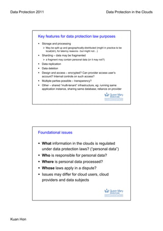 Data Protection 2011                                                           Data Protection in the Clouds




                Key features for data protection law purposes
                  Storage and processing
                       May be split up and geographically-distributed (might in practice to be
                       local(ish), for latency reasons - but might not…)
                  Sharding – data may be fragmented
                       a fragment may contain personal data (or it may not?)
                  Data replication
                  Data deletion
                  Design and access – encrypted? Can provider access user’s
                  account? Internal controls on such access?
                  Multiple parties possible – transparency?
                  Other – shared “multi-tenant” infrastructure, eg. running same
                  application instance, sharing same database; reliance on provider




                Foundational issues

                  What information in the clouds is regulated
                  under data protection laws? (“personal data”)
                  Who is responsible for personal data?
                  Where is personal data processed?
                  Whose laws apply in a dispute?
                  Issues may differ for cloud users, cloud
                  providers and data subjects




Kuan Hon
 