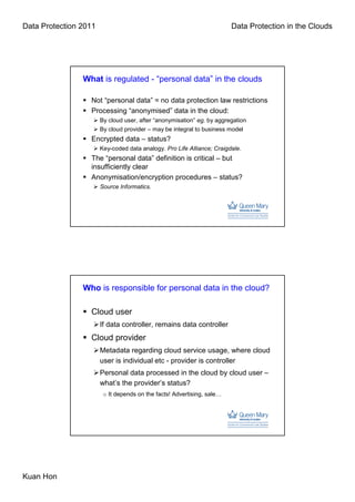 Data Protection 2011                                                    Data Protection in the Clouds




                What is regulated - “personal data” in the clouds

                  Not “personal data” = no data protection law restrictions
                  Processing “anonymised” data in the cloud:
                       By cloud user, after “anonymisation” eg. by aggregation
                       By cloud provider – may be integral to business model
                  Encrypted data – status?
                       Key-coded data analogy. Pro Life Alliance; Craigdale.
                  The “personal data” definition is critical – but
                  insufficiently clear
                  Anonymisation/encryption procedures – status?
                       Source Informatics.




                Who is responsible for personal data in the cloud?

                  Cloud user
                       If data controller, remains data controller
                  Cloud provider
                       Metadata regarding cloud service usage, where cloud
                       user is individual etc - provider is controller
                       Personal data processed in the cloud by cloud user –
                       what’s the provider’s status?
                        o It depends on the facts! Advertising, sale…




Kuan Hon
 
