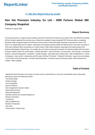 Find Industry reports, Company profiles
ReportLinker                                                                          and Market Statistics



                                            >> Get this Report Now by email!

Hon Hai Precision Industry Co Ltd - 2009 Fortune Global 500
Company Snapshot
Published on August 2009

                                                                                                                Report Summary

This report provides an in-depth company profiles covering Hon Hai Precision Industry Co Ltd ranked 109 in the 2009 Fortune Global
500 list. All data is gathered from primary source. Reports are available in easily accessible PDF format and data is consistently
presented. Data is regularly tracked and enhanced to ensure data on these high profile companies is accurate and current. This
report is an indispensable tool for investors, researchers and analysts wanting to gather the relevant facts on the major companies in
of the world. Research Bank concentrates on a small number of high profile companies using tested and trusted research and
editorial methodologies. Report Scope - An excellent all round report covering all key aspects of companies profiled within the report -
Company profiles include* full contact details - activities description - board of directors - key executives - key financials - international
locations - executive biographies - competitors - analyst coverage - quick bullet point company facts - date of establishment - number
of employees - ticker symbol - tradenames and SIC codes. Why Buy This Report' - 'Snapshot' information - easy to scan and analyse
- Up to 8 years of key financial data - Consistent data presentation - Compare company information easily - Well maintained and
in-depth * where available




                                                                                                                 Table of Content

' Selected financial information over 8 years to include revenue, profit before tax, net income, shareholders' equity, total assets,
earnings per share and dividends per share
' Full contact details
' Analyst coverage
' List of competitors
' Board of Directors
' Key management & decision makers
' Quick bullet point facts
' Executive biographies
' Activities overview and company background
' Directory of locations
' Tradenames
' Date of establishment
' Number of employees
' SIC codes
' Ticker symbol / company type




Hon Hai Precision Industry Co Ltd - 2009 Fortune Global 500 Company Snapshot                                                         Page 1/3
 