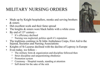 MILITARY NURSING ORDERS Made up by Knight hospitallers, monks and serving brothers  & sisters Did excellent work and their fame spread The knights & sisters wore black habits with a white cross By end of 13 th  century –  It’s efficiency declined Nursing was neglected, politics spoilt it’s reputation The traditions continue in St John Ambulance Corps, First Aid to the Injured, Societies and Nursing Associations Knights of St Lazarus declined with the decline of Leprosy in Europe Even today, we follow - The military form & organization and discipline followed then Strict discipline and unquestioning obedience Promotion system Ceremony – Hospital rounds, standing at attention Self denial for the sake of the sick 