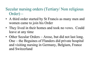 Secular nursing orders (Tertiary/ Non religious Order) – A third order started by St Francis as many men and women came to join his Order They lived in their homes and took no vows.  Could leave at any time Other Secular Orders – Arose, but did not last long.  One – the Beguines of Flanders did private hospital and visiting nursing in Germany, Belgium, France and Switzerland 