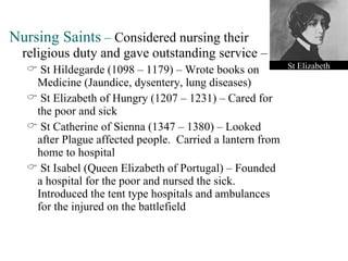 Nursing Saints  –  Considered nursing their religious duty and gave outstanding service – St Hildegarde (1098 – 1179) – Wrote books on Medicine (Jaundice, dysentery, lung diseases) St Elizabeth of Hungry (1207 – 1231) – Cared for the poor and sick St Catherine of Sienna (1347 – 1380) – Looked after Plague affected people.  Carried a lantern from home to hospital St Isabel (Queen Elizabeth of Portugal) – Founded a hospital for the poor and nursed the sick.  Introduced the tent type hospitals and ambulances for the injured on the battlefield St Elizabeth 