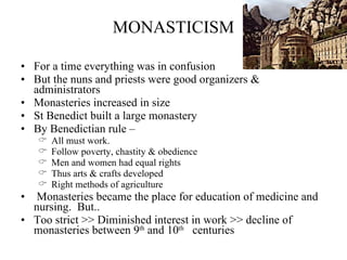 MONASTICISM For a time everything was in confusion But the nuns and priests were good organizers & administrators Monasteries increased in size St Benedict built a large monastery By Benedictian rule –  All must work.  Follow poverty, chastity & obedience Men and women had equal rights Thus arts & crafts developed Right methods of agriculture Monasteries became the place for education of medicine and nursing.  But.. Too strict >> Diminished interest in work >> decline of monasteries between 9 th  and 10 th   centuries 
