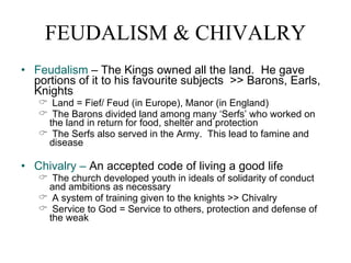 FEUDALISM & CHIVALRY Feudalism  – The Kings owned all the land.  He gave portions of it to his favourite subjects  >> Barons, Earls, Knights Land = Fief/ Feud (in Europe), Manor (in England) The Barons divided land among many ‘Serfs’ who worked on the land in return for food, shelter and protection The Serfs also served in the Army.  This lead to famine and disease Chivalry –  An accepted code of living a good life The church developed youth in ideals of solidarity of conduct and ambitions as necessary A system of training given to the knights >> Chivalry Service to God = Service to others, protection and defense of the weak 