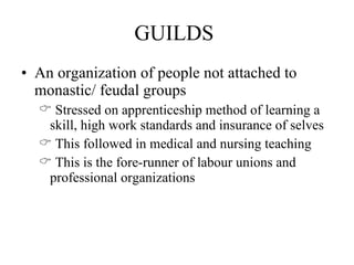 GUILDS An organization of people not attached to monastic/ feudal groups Stressed on apprenticeship method of learning a skill, high work standards and insurance of selves This followed in medical and nursing teaching This is the fore-runner of labour unions and professional organizations 