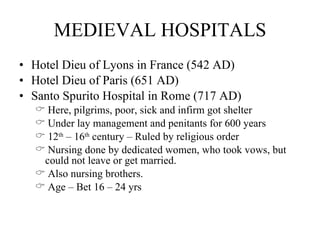 MEDIEVAL HOSPITALS Hotel Dieu of Lyons in France (542 AD) Hotel Dieu of Paris (651 AD) Santo Spurito Hospital in Rome (717 AD) Here, pilgrims, poor, sick and infirm got shelter Under lay management and penitants for 600 years 12 th  – 16 th  century – Ruled by religious order Nursing done by dedicated women, who took vows, but could not leave or get married.  Also nursing brothers.  Age – Bet 16 – 24 yrs 