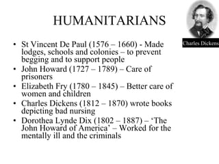 HUMANITARIANS St Vincent De Paul (1576 – 1660) - Made lodges, schools and colonies – to prevent begging and to support people John Howard (1727 – 1789) – Care of prisoners Elizabeth Fry (1780 – 1845) – Better care of women and children Charles Dickens (1812 – 1870) wrote books depicting bad nursing Dorothea Lynde Dix (1802 – 1887) – ‘The John Howard of America’ – Worked for the mentally ill and the criminals Charles Dickens 
