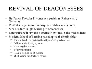 REVIVAL OF DEACONESSES By Pastor Theodor Fliedner at a parish in  Kaiserwerth, Germany Rented a large house for hospital and deaconess home Mrs Fliedner taught Nursing to deaconesses Later Elizabeth Fry and Florence Nightingale also visited here Modern School of Nursing has adopted their principles – Nurses should be certified healthy and of good conduct Follow probationary system Have regular classes Be given stipend Have a women i/c of nursing Must follow the doctor’s orders 