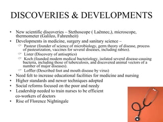 DISCOVERIES & DEVELOPMENTS New scientific discoveries – Stethoscope ( Laënnec,), microscope, thermometer (Galileo, Fahrenheit) Developments in medicine, surgery and sanitary science –  Pasteur (founder of science of microbiology, germ theory of disease, process of pasteurization, vaccines for several diseases, including rabies). Lister (Discovery of antiseptics) Koch (founded modern medical bacteriology, isolated several disease-causing  bacteria, including those of tuberculosis, and discovered animal vectors of a number of major diseases). Loffler (Described foot and mouth disease by virus) Need felt to increase educational facilities for medicine and nursing  Higher standards and newer techniques adopted Social reforms focused on the poor and needy Leadership needed to train nurses to be efficient  co-workers of doctors Rise of Florence Nightingale 
