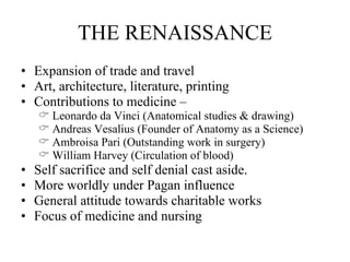 THE RENAISSANCE Expansion of trade and travel Art, architecture, literature, printing Contributions to medicine –  Leonardo da Vinci (Anatomical studies & drawing) Andreas Vesalius (Founder of Anatomy as a Science) Ambroisa Pari (Outstanding work in surgery) William Harvey (Circulation of blood) Self sacrifice and self denial cast aside.  More worldly under Pagan influence General attitude towards charitable works Focus of medicine and nursing 