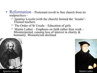 Reformation   – Protestant revolt to free church from its malpractices - Ignatius Loyola (with the church) formed the ‘Jesuits’- Trained teachers The Order of St Ursula – Education of girls Martin Luther – Emphasis on faith rather than work – Misinterpreted, causing loss of interest in charity & humanity. Monasticism declined Ignatius Loyola Martin Luther 