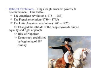 Political revolutions  – Kings fought wars >> poverty & discontentment.  This led to - The American revolution (1775 – 1783) The French revolution (1789 – 1795) The Latin American revolution (1800 – 1825) >> Changed the attitude of the people towards human equality and right of people >> Rise of Napoleon >> Democracy established  by beginning of 19 th   century 