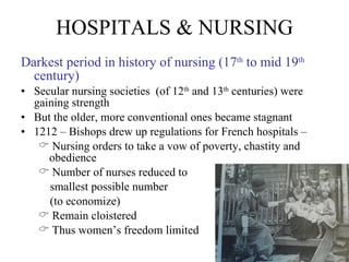HOSPITALS & NURSING Darkest period in history of nursing (17 th  to mid 19 th  century) Secular nursing societies  (of 12 th  and 13 th  centuries) were gaining strength But the older, more conventional ones became stagnant 1212 – Bishops drew up regulations for French hospitals –  Nursing orders to take a vow of poverty, chastity and obedience Number of nurses reduced to  smallest possible number  (to economize) Remain cloistered Thus women’s freedom limited 