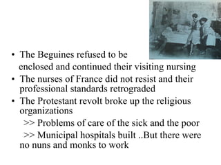 The Beguines refused to be  enclosed and continued their visiting nursing The nurses of France did not resist and their professional standards retrograded The Protestant revolt broke up the religious organizations >> Problems of care of the sick and the poor >> Municipal hospitals built ..But there were no nuns and monks to work 