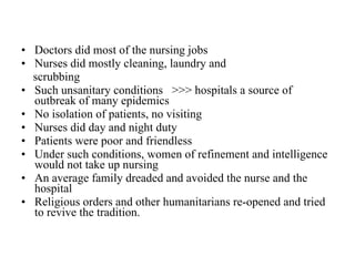 Doctors did most of the nursing jobs Nurses did mostly cleaning, laundry and  scrubbing Such unsanitary conditions  >>> hospitals a source of outbreak of many epidemics No isolation of patients, no visiting Nurses did day and night duty Patients were poor and friendless Under such conditions, women of refinement and intelligence would not take up nursing An average family dreaded and avoided the nurse and the hospital Religious orders and other humanitarians re-opened and tried to revive the tradition.  
