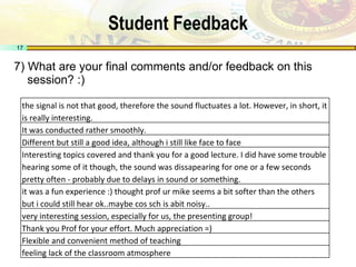 Student Feedback 7) What are your final comments and/or feedback on this session? :) the signal is not that good, therefore the sound fluctuates a lot. However, in short, it is really interesting. It was conducted rather smoothly. Different but still a good idea, although i still like face to face Interesting topics covered and thank you for a good lecture. I did have some trouble hearing some of it though, the sound was dissapearing for one or a few seconds pretty often - probably due to delays in sound or something. it was a fun experience :) thought prof ur mike seems a bit softer than the others but i could still hear ok..maybe cos sch is abit noisy.. very interesting session, especially for us, the presenting group! Thank you Prof for your effort. Much appreciation =) Flexible and convenient method of teaching feeling lack of the classroom atmosphere 