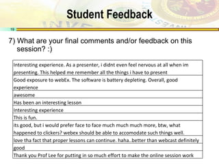Student Feedback 7) What are your final comments and/or feedback on this session? :) Interesting experience. As a presenter, i didnt even feel nervous at all when im presenting. This helped me remember all the things i have to present Good exposure to webEx. The software is battery depleting. Overall, good experience awesome Has been an interesting lesson Interesting experience This is fun. its good, but i would prefer face to face much much much more, btw, what happened to clickers? webex should be able to accomodate such things well. love tha fact that proper lessons can continue. haha..better than webcast definitely good Thank you Prof Lee for putting in so much effort to make the online session work 