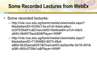 Some Recorded Lectures from WebEx Some recorded lectures: http://ivle.nus.edu.sg/bank/media/viewmedia.aspx?MediaItemID=0339c13a-e7c0-4ddd-a8ec-bc97039af41c&ChannelID=9a4bae64-a7c4-4db3-a845-46df470acb82&Player=WMP http://ivle.nus.edu.sg/bank/media/viewmedia.aspx?MediaItemID=715f4983-9073-4fb4-a86d-0b30aece6251&ChannelID=ee5ec4fe-5d18-4918-a58f-cf65c5759b1a&Player=WMP 