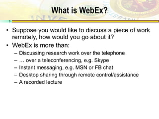 What is WebEx? Suppose you would like to discuss a piece of work remotely, how would you go about it? WebEx is more than: Discussing research work over the telephone …  over a teleconferencing, e.g. Skype Instant messaging, e.g. MSN or FB chat Desktop sharing through remote control/assistance A recorded lecture 