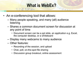 What is WebEx? An e-conferencing tool that allows: Many people speaking, and many (all) audience listening Shares a common document screen for discussion at any point of time Document screen can be a ppt slide, an application e.g. Excel, the computer desktop, or a whiteboard Display many webcams to many audience Other features: Recording of the session, and upload Chat, poll, on-the-spot file sharing Discussion group breakout, online assessment 