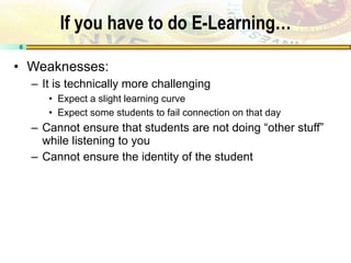 If you have to do E-Learning… Weaknesses: It is technically more challenging Expect a slight learning curve Expect some students to fail connection on that day Cannot ensure that students are not doing “other stuff” while listening to you Cannot ensure the identity of the student 