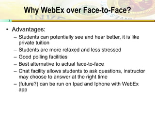 Why WebEx over Face-to-Face? Advantages: Students can potentially see and hear better, it is like private tuition Students are more relaxed and less stressed Good polling facilities Best alternative to actual face-to-face Chat facility allows students to ask questions, instructor may choose to answer at the right time (future?) can be run on Ipad and Iphone with WebEx app 